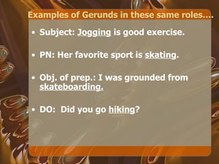 Examples of Gerunds in these same roles…. Subject:  Jogging  is good exercise. PN: Her favorite sport is  skating .  Obj. of prep.: I was grounded from  skateboarding. DO:  Did you go  hiking ? 