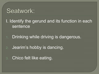 I. Identify the gerund and its function in each
     sentence

1.   Drinking while driving is dangerous.

2.   Jearim’s hobby is dancing.

3.   Chico felt like eating.
 