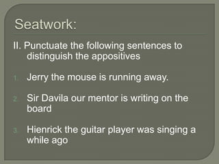 II. Punctuate the following sentences to
    distinguish the appositives

1.   Jerry the mouse is running away.

2.   Sir Davila our mentor is writing on the
     board

3.   Hienrick the guitar player was singing a
     while ago
 