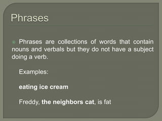 Phrases are collections of words that contain
nouns and verbals but they do not have a subject
doing a verb.

    Examples:

    eating ice cream

    Freddy, the neighbors cat, is fat
 
