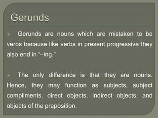    Gerunds are nouns which are mistaken to be
verbs because like verbs in present progressive they
also end in “–ing.”


   The only difference is that they are nouns.
Hence, they may function as subjects, subject
compliments, direct objects, indirect objects, and
objects of the preposition.
 