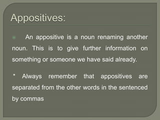    An appositive is a noun renaming another
noun. This is to give further information on
something or someone we have said already.

*   Always   remember   that   appositives   are
separated from the other words in the sentenced
by commas
 