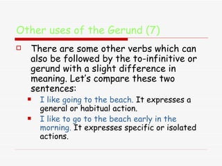Other uses of the Gerund (7) There are some other verbs which can also be followed by the to-infinitive or gerund with a slight difference in meaning. Let’s compare these two sentences:  I like going to the beach.  It expresses a general or habitual action.  I like to go to the beach early in the morning.   It expresses specific or isolated actions. 