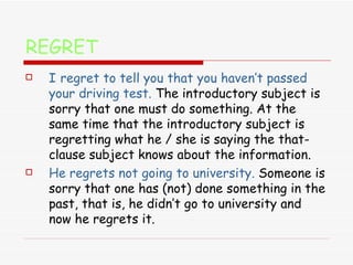REGRET I   regret to tell you that you haven’t passed your driving test.   The introductory subject is sorry that one must do something. At the same time that the introductory subject is regretting what he / she is saying the that-clause subject knows about the information. He regrets not going to university.   Someone is sorry that one has (not) done something in the past, that is, he didn’t go to university and now he regrets it. 