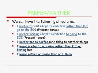 PREFER/RATHER We can have the following structures: I  prefer to  visit Chaplin exhibition  rather than (to) go  to the EOI  (Present tense) I  prefer visiting  Chaplin exhibition  to going  to the EOI  (Present tense)  I  prefer tea to coffee  (one thing to another thing) I  would prefer to go skiing rather than (to) go fishing   but I  would rather go skiing than go fishing . 