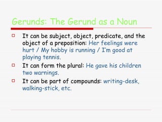 Gerunds: The Gerund as a Noun It can be subject, object, predicate, and the object of a preposition:  Her feelings were hurt / My hobby is running / I’m good at playing tennis. It can form the plural:  He gave his children two warnings. It can be part of compounds:  writing-desk, walking-stick, etc. 