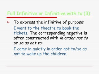 Full Infinitive or Infinitive with to (3) To express the infinitive of purpose:  I went to the theatre  to book  the tickets.  The corresponding negative is often constructed with  in order not to  or  so as not to :  I came in quietly in order not to/so as not to wake up the children. 