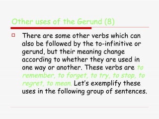 Other uses of the Gerund (8) There are some other verbs which can also be followed by the to-infinitive or gerund, but their meaning change according to whether they are used in one way or another. These verbs are  to remember, to forget, to try, to stop, to regret, to mean .  Let’s exemplify these uses in the following group of sentences. 