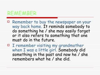 REMEMBER Remember to buy the newspaper on your way back home.  It reminds somebody to do something he / she may easily forget or it also refers to something that one must do in the future. I remember visiting my grandmother when I was a little girl.  Somebody did something in the past and now he / she remembers what he / she did. 