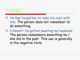 FORGET He has forgotten to take his coat with him.   The person   does not remember to do something.  I haven’t forgotten meeting my husband.   The person remembers something he / she did in the past. This use is generally in the negative form. 