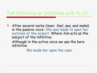 Full Infinitive or Infinitive with to (2) After several verbs ( hear, feel, see,  and  make ) in the passive voice:  She was made to open her suitcase at the airport.  W here  him  acts as the subject of the infinitive.   Although in the active voice we use the bare infinitive: We made her open the case. 