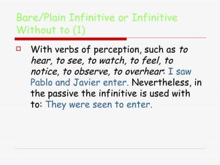 Bare/Plain Infinitive or Infinitive Without to (1) With verbs of perception, such as  to hear, to see, to watch, to feel, to notice, to observe, to overhear :  I saw Pablo and Javier enter.  Nevertheless, in the passive the infinitive is used with to:  They were seen to enter. 