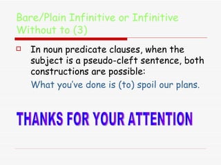 Bare/Plain Infinitive or Infinitive Without to (3) In noun predicate clauses, when the subject is a pseudo-cleft sentence, both constructions are possible:  What you’ve done is (to) spoil our plans. THANKS FOR YOUR ATTENTION 
