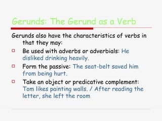 Gerunds: The Gerund as a Verb   Gerunds also have the characteristics of verbs in that they may: Be used with adverbs or adverbials:  He disliked drinking heavily.  Form the passive:  The seat-belt saved him from being hurt. Take an object or predicative complement:  Tom likes painting walls. / After reading the letter, she left the room 