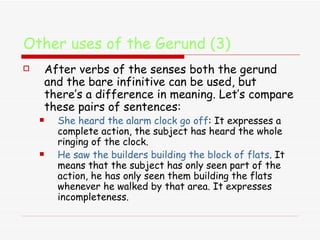 Other uses of the Gerund (3) After verbs of the senses both the gerund and the bare infinitive can be used, but there’s a difference in meaning. Let’s compare these pairs of sentences: She heard the alarm clock go off : It expresses a complete action, the subject has heard the whole ringing of the clock. He saw the builders building the block of flats . It means that the subject has only seen part of the action, he has only seen them building the flats whenever he walked by that area. It expresses incompleteness. 