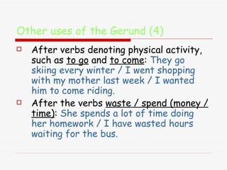 Other uses of the Gerund (4) After verbs denoting physical activity, such as  to go  and  to come :  They go skiing every winter / I went shopping with my mother last week / I wanted him to come riding. After the verbs  waste / spend (money / time) :  She spends a lot of time doing her homework / I have wasted hours waiting for the bus. 