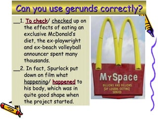 Can you use gerunds correctly? __1.  To check /  checked  up on the effects of eating an exclusive McDonald’s diet, the ex-playwright and ex-beach volleyball announcer spent many thousands. __2. In fact, Spurlock put down on film what  happening /  happened  to his body, which was in quite good shape when the project started. 
