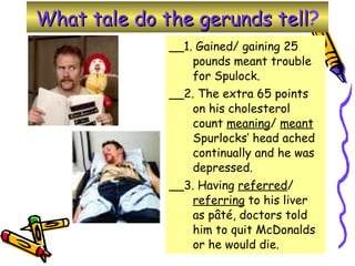 What tale do the gerunds tell ? __1. Gained/ gaining 25 pounds meant trouble for Spulock. __2. The extra 65 points on his cholesterol count  meaning /  meant  Spurlocks’ head ached continually and he was depressed.  __3. Having  referred /  referring  to his liver as pâté, doctors told him to quit McDonalds or he would die.  