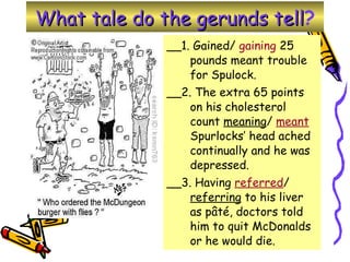 What tale do the gerunds tell ? __1. Gained/  gaining  25 pounds meant trouble for Spulock. __2. The extra 65 points on his cholesterol count  meaning /  meant  Spurlocks’ head ached continually and he was depressed.  __3. Having  referred /  referring  to his liver as pâté, doctors told him to quit McDonalds or he would die.  