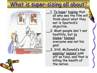 What is super-sizing all about ? __1.  To hope /  hoping  that all who see the film will think about what they eat is Spurlock’s objective.  __2. Most people don't eat healthily, but  to blame /  blamed  everyone was not his goal.  __3. Still, McDonald’s has  passing /  passed  junk off as food, and that is killing the health of the nation.  