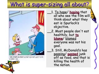 What is super-sizing all about ? __1.  To hope /  hoping  that all who see the film will think about what they eat is Spurlock’s objective.  __2. Most people don't eat healthily, but  to blame /  blamed  everyone was not his goal.  __3. Still, McDonald’s has  passing /  passed  junk off as food, and that is killing the health of the nation.  