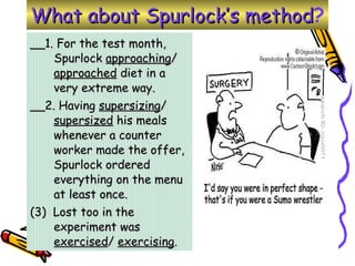 __1. For the test month, Spurlock  approaching /  approached  diet in a very extreme way. __2. Having  supersizing /  supersized  his meals whenever a counter worker made the offer, Spurlock ordered everything on the menu at least once.  (3)  Lost too in the experiment was  exercised /  exercising . What about Spurlock’s method ? 