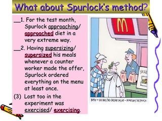 __1. For the test month, Spurlock  approaching /  approached  diet in a very extreme way. __2. Having  supersizing /  supersized  his meals whenever a counter worker made the offer, Spurlock ordered everything on the menu at least once.  (3)  Lost too in the experiment was  exercised /  exercising . What about Spurlock’s method ? 