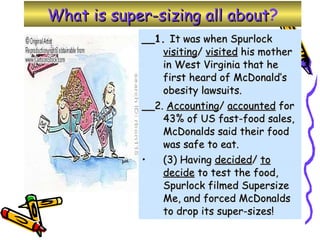 What is super-sizing all about ? __1.  It was when Spurlock  visiting /  visited  his mother in West Virginia that he first heard of McDonald’s obesity lawsuits.  __2.  Accounting /  accounted  for 43% of US fast-food sales, McDonalds said their food was safe to eat.  (3) Having  decided /  to decide  to test the food, Spurlock filmed Supersize Me, and forced McDonalds to drop its super-sizes! 