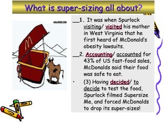 What is super-sizing all about ? __1.  It was when Spurlock  visiting /  visited  his mother in West Virginia that he first heard of McDonald’s obesity lawsuits.  __2.  Accounting /  accounted  for 43% of US fast-food sales, McDonalds said their food was safe to eat.  (3) Having  decided /  to decide  to test the food, Spurlock filmed Supersize Me, and forced McDonalds to drop its super-sizes! 
