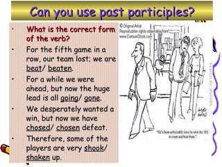 Can you use past participles? What is the correct form of the verb? For the fifth game in a row, our team lost; we are  beat /  beaten . For a while we were ahead, but now the huge lead is all  going /  gone . We desperately wanted a win, but now we have  chosed /  chosen  defeat. Therefore, some of the players are very  shook /  shaken  up. 