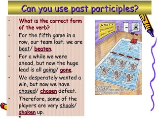 Can you use past participles? What is the correct form of the verb? For the fifth game in a row, our team lost; we are  beat /  beaten . For a while we were ahead, but now the huge lead is all  going /  gone . We desperately wanted a win, but now we have  chosed /  chosen  defeat. Therefore, some of the players are very  shook /  shaken  up. 