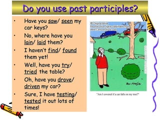 Do you use past participles? Have you  saw /  seen  my car keys? No, where have you  lain /  laid  them? I haven’t  find /  found  them yet! Well, have you  try /  tried   the table? Oh, have you  drove /  driven  my car? Sure, I have  testing /  tested  it out lots of times! 