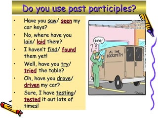 Do you use past participles? Have you  saw /  seen  my car keys? No, where have you  lain /  laid  them? I haven’t  find /  found  them yet! Well, have you  try /  tried   the table? Oh, have you  drove /  driven  my car? Sure, I have  testing /  tested  it out lots of times! 