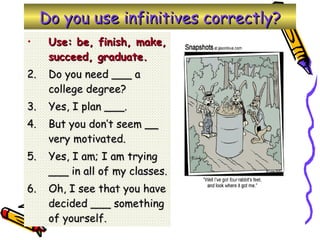 Do you use infinitives correctly? Use: be, finish, make, succeed, graduate. Do you need ___ a college degree? Yes, I plan ___. But you don’t seem __ very motivated. Yes, I am; I am trying ___ in all of my classes. Oh, I see that you have decided ___ something of yourself. 