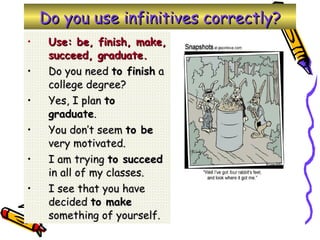 Do you use infinitives correctly? Use: be, finish, make, succeed, graduate. Do you need  to finish  a college degree? Yes, I plan  to graduate . You don’t seem  to be  very motivated. I am trying  to succeed  in all of my classes. I see that you have decided  to make  something of yourself. 