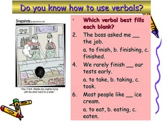 Do you know how to use verbals? Which verbal best fills each blank? The boss asked me __ the job. a. to finish, b. finishing, c. finished. We rarely finish __ our tests early. a. to take, b. taking, c. took. Most people like __ ice cream. a. to eat, b. eating, c. eaten.  