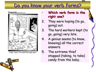 Do you know your verb forms? Which verb form is the right one? They were hoping (to go, going) out. The hard workers kept (to go, going) very late. A genius seems (to know, knowing) all the correct answers. The extreme thief stopped (taking, to take) candy from the baby. 