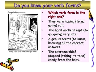 Do you know your verb forms? Which verb form is the right one? They were hoping ( to go , going) out. The hard workers kept (to go,  going ) very late. A genius seems ( to know , knowing) all the correct answers. The extreme thief stopped ( taking , to take) candy from the baby. 