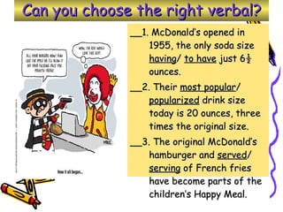 Can you choose the right verbal? __1. McDonald’s opened in 1955, the only soda size  having /  to have  just 6½ ounces. __2. Their  most popular /  popularized  drink size today is 20 ounces, three times the original size. __3. The original McDonald’s hamburger and  served /  serving  of French fries have become parts of the children’s Happy Meal. 