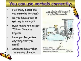 You can use verbals correctly: How many books are you  carrying  to class? Do you have a way of  getting  to college? Ryan knows how to get 70% on Compass English. Have you  forgotten  anything that you need? 5. Students have  taken  the survey already. 
