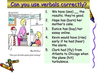 Can you use verbals correctly? We have (see) __ the results; they’re good. Hope has (burn) her mother’s cake. Eunice has (buy) her essay online. Kevin would have (rise) early if he had (hear) the alarm. Clark had (fly) from Atlanta to Chicago when the plane (hit) turbulence. 