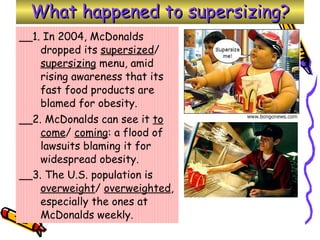 What happened to supersizing? __1. In 2004, McDonalds dropped its  supersized /  supersizing  menu, amid rising awareness that its fast food products are blamed for obesity.  __2. McDonalds can see it  to come /  coming : a flood of lawsuits blaming it for widespread obesity.  __3. The U.S. population is  overweight /  overweighted , especially the ones at McDonalds weekly.   