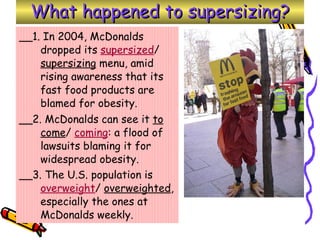 What happened to supersizing? __1. In 2004, McDonalds dropped its  supersized /  supersizing  menu, amid rising awareness that its fast food products are blamed for obesity.  __2. McDonalds can see it  to come /  coming : a flood of lawsuits blaming it for widespread obesity.  __3. The U.S. population is  overweight /  overweighted , especially the ones at McDonalds weekly.   