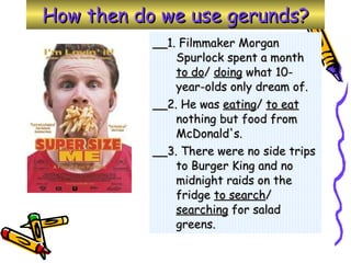 How then do we use gerunds? __1. Filmmaker Morgan Spurlock spent a month  to do /  doing  what 10-year-olds only dream of.  __2. He was  eating /  to eat  nothing but food from McDonald's. __3. There were no side trips to Burger King and no midnight raids on the fridge  to search /  searching  for salad greens. 