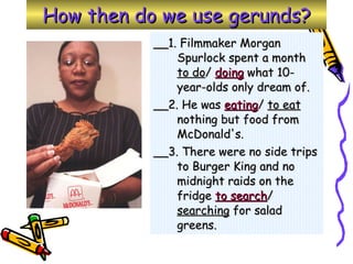 How then do we use gerunds? __1. Filmmaker Morgan Spurlock spent a month  to do /  doing  what 10-year-olds only dream of.  __2. He was  eating /  to eat  nothing but food from McDonald's. __3. There were no side trips to Burger King and no midnight raids on the fridge  to search /  searching  for salad greens. 