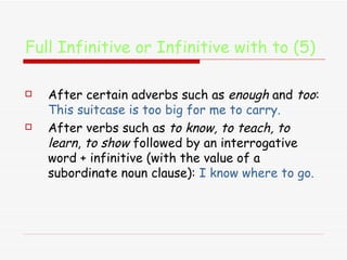 Full Infinitive or Infinitive with to (5) After certain adverbs such as  enough  and  too :  This suitcase is too big for me to carry. After verbs such as  to know, to teach, to learn ,  to show  followed by an interrogative word + infinitive (with the value of a subordinate noun clause):  I know where to go. 