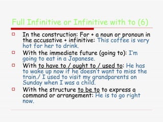 Full Infinitive or Infinitive with to (6) In the construction: For + a noun or pronoun in the accusative + infinitive:  This coffee is very hot for her to drink. With the immediate future (going to):  I’m going to eat in a Japanese. With  to have to / ought to / used to :  He has to wake up now if he doesn’t want to miss the train./ I used to visit my grandparents on Sunday when I was a child. With the structure  to be to  to express a command or arrangement:  He is to go right now. 
