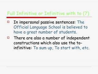 Full Infinitive or Infinitive with to (7) In impersonal passive sentences:  The Official Language School is believed to have a great number of students. There are also a number of independent constructions which also use the to-infinitive:  To sum up, To start with, etc. 