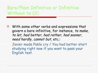 Bare/Plain Infinitive or Infinitive Without to (2) With some other verbs and expressions that govern a bare infinitive, for instance,  to make, to let, had better, had rather, had sooner, need hardly, cannot but , etc.:  Javier made Pablo cry / You had better start studying right now if you want to pass your English test. 