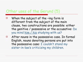 Other uses of the Gerund (5) When the subject of the –ing form is different from the subject of the main clause, two constructions are possible: either the genitive / possessive or the accusative:  Do you mind  him / his  studying with us? After nouns in the possessive case. In formal English, nouns denoting persons are put into the possessive case:  I couldn’t stand my sister-in-law’s criticizing my children. 